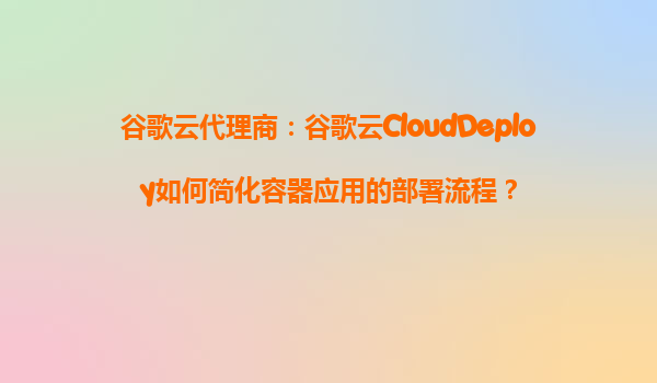 谷歌云代理商：谷歌云CloudDeploy如何简化容器应用的部署流程？