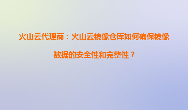 火山云代理商：火山云镜像仓库如何确保镜像数据的安全性和完整性？