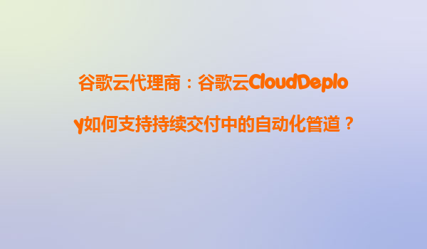 谷歌云代理商：谷歌云CloudDeploy如何支持持续交付中的自动化管道？