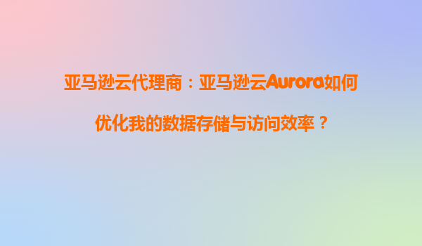 亚马逊云代理商：亚马逊云Aurora如何优化我的数据存储与访问效率？