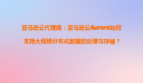 亚马逊云代理商：亚马逊云Aurora如何支持大规模分布式数据的处理与存储？