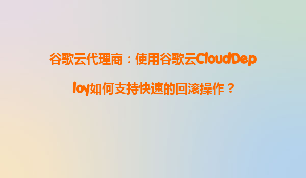 谷歌云代理商：使用谷歌云CloudDeploy如何支持快速的回滚操作？