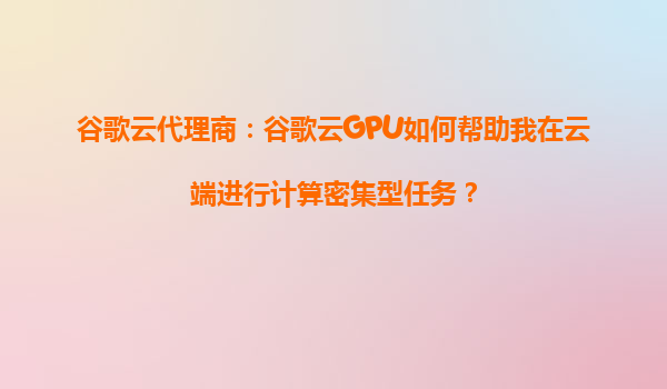 谷歌云代理商：谷歌云GPU如何帮助我在云端进行计算密集型任务？