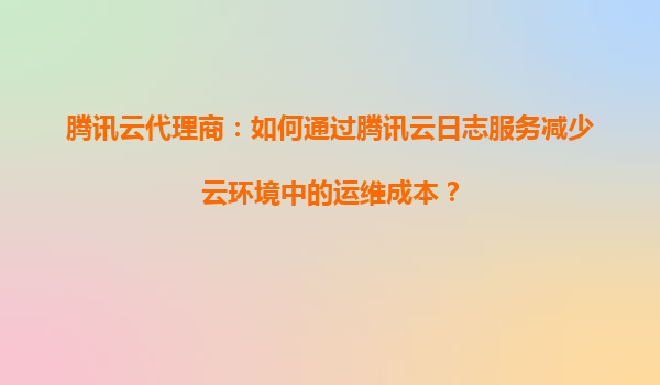 腾讯云代理商：如何通过腾讯云日志服务减少云环境中的运维成本？