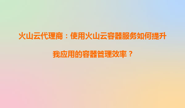 火山云代理商：使用火山云容器服务如何提升我应用的容器管理效率？