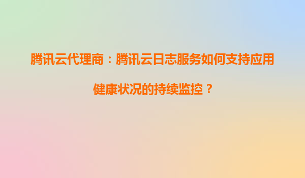 腾讯云代理商：腾讯云日志服务如何支持应用健康状况的持续监控？