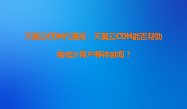天翼云CDN代理商：天翼云CDN能否帮助我减少用户等待时间？