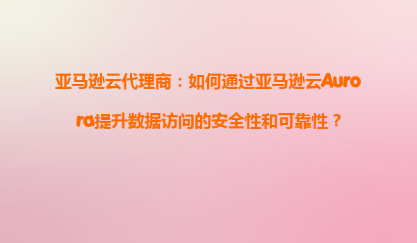 亚马逊云代理商：如何通过亚马逊云Aurora提升数据访问的安全性和可靠性？
