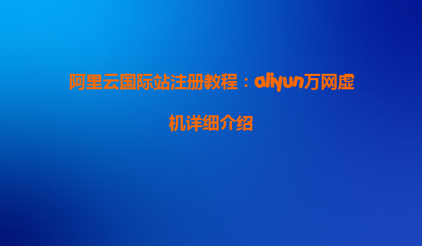 阿里云国际站注册教程：aliyun万网虚机详细介绍