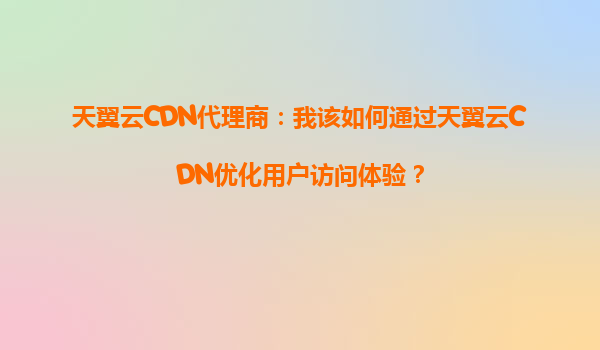 天翼云CDN代理商：我该如何通过天翼云CDN优化用户访问体验？