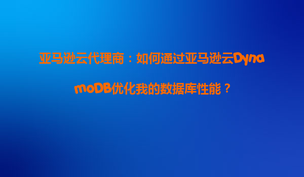 亚马逊云代理商：如何通过亚马逊云DynamoDB优化我的数据库性能？