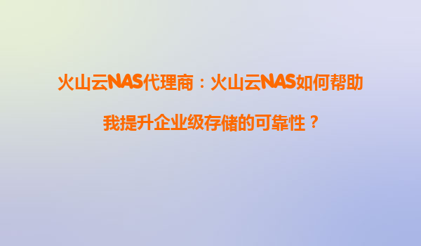火山云NAS代理商：火山云NAS如何帮助我提升企业级存储的可靠性？