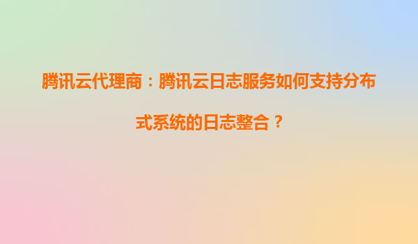 腾讯云代理商：腾讯云日志服务如何支持分布式系统的日志整合？