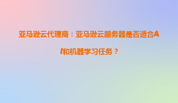 亚马逊云代理商：亚马逊云服务器是否适合AI和机器学习任务？