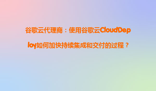 谷歌云代理商：使用谷歌云CloudDeploy如何加快持续集成和交付的过程？