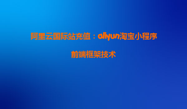 阿里云国际站充值：aliyun淘宝小程序前端框架技术