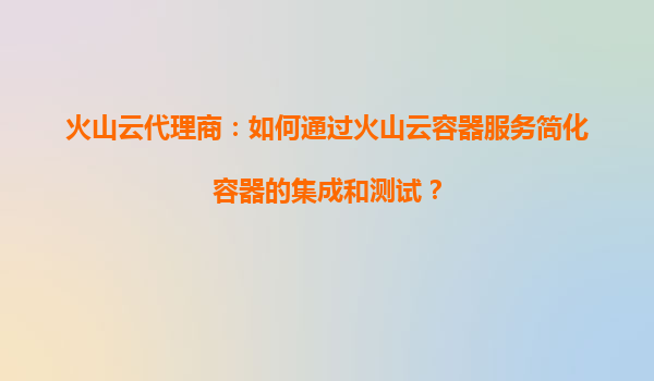 火山云代理商：如何通过火山云容器服务简化容器的集成和测试？