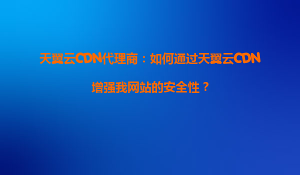 天翼云CDN代理商：如何通过天翼云CDN增强我网站的安全性？