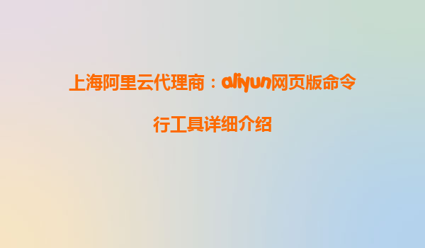 上海阿里云代理商：aliyun网页版命令行工具详细介绍
