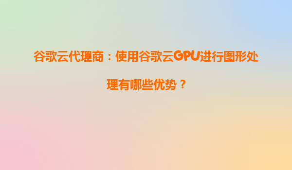 谷歌云代理商：使用谷歌云GPU进行图形处理有哪些优势？