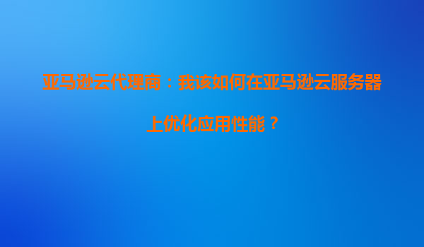 亚马逊云代理商：我该如何在亚马逊云服务器上优化应用性能？