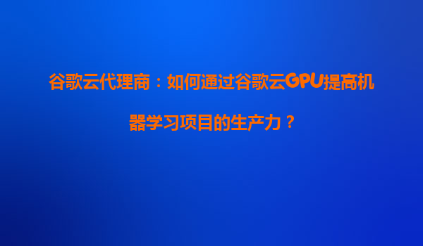 谷歌云代理商：如何通过谷歌云GPU提高机器学习项目的生产力？