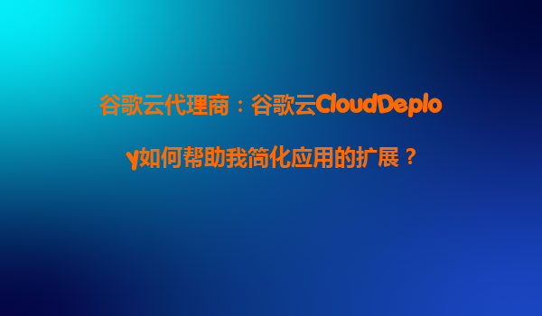 谷歌云代理商：谷歌云CloudDeploy如何帮助我简化应用的扩展？
