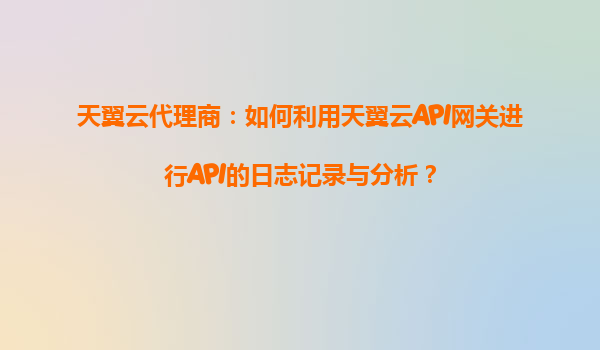 天翼云代理商：如何利用天翼云API网关进行API的日志记录与分析？