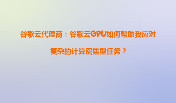 谷歌云代理商：谷歌云GPU如何帮助我应对复杂的计算密集型任务？