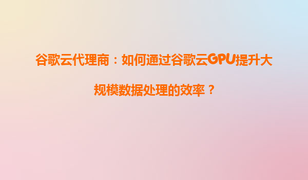 谷歌云代理商：如何通过谷歌云GPU提升大规模数据处理的效率？