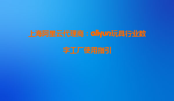 上海阿里云代理商：aliyun玩具行业数字工厂使用指引