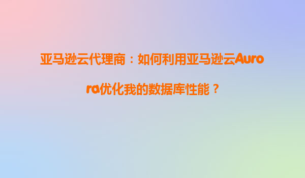 亚马逊云代理商：如何利用亚马逊云Aurora优化我的数据库性能？