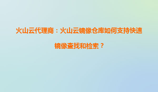 火山云代理商：火山云镜像仓库如何支持快速镜像查找和检索？