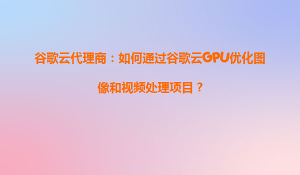 谷歌云代理商：如何通过谷歌云GPU优化图像和视频处理项目？