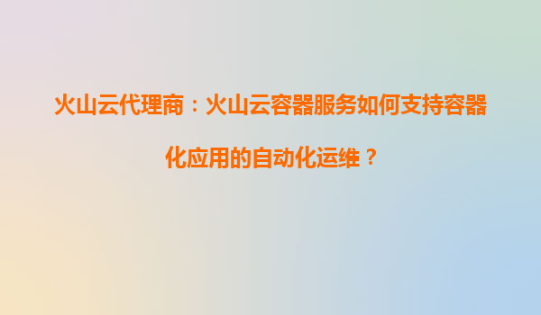 火山云代理商：火山云容器服务如何支持容器化应用的自动化运维？