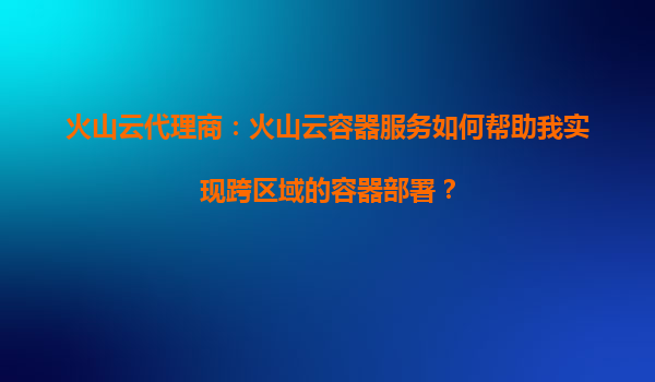 火山云代理商：火山云容器服务如何帮助我实现跨区域的容器部署？