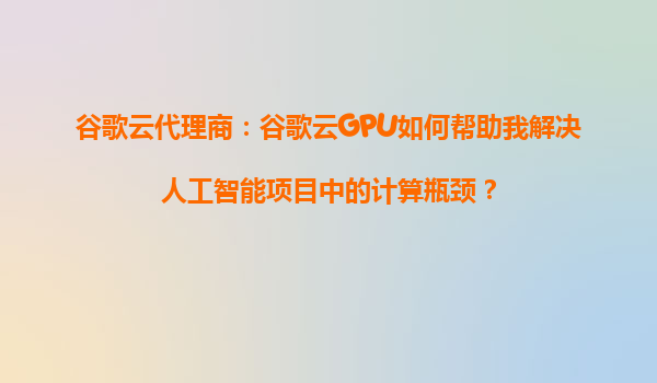 谷歌云代理商：谷歌云GPU如何帮助我解决人工智能项目中的计算瓶颈？