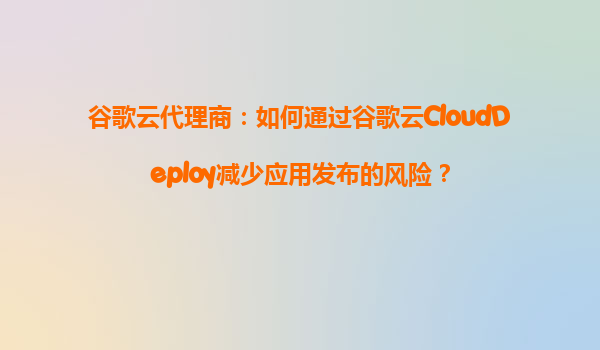 谷歌云代理商：如何通过谷歌云CloudDeploy减少应用发布的风险？