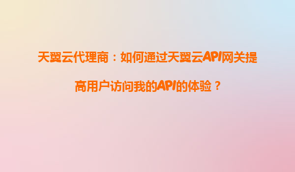 天翼云代理商：如何通过天翼云API网关提高用户访问我的API的体验？