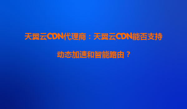 天翼云CDN代理商：天翼云CDN能否支持动态加速和智能路由？
