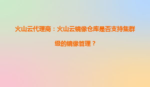 火山云代理商：火山云镜像仓库是否支持集群级的镜像管理？
