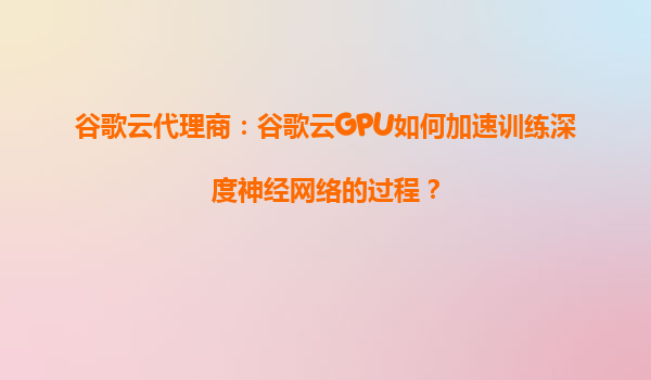 谷歌云代理商：谷歌云GPU如何加速训练深度神经网络的过程？