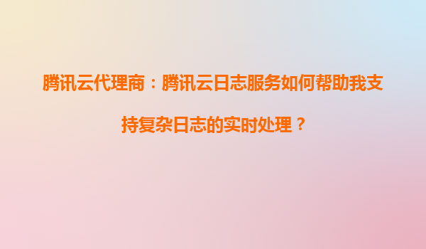 腾讯云代理商：腾讯云日志服务如何帮助我支持复杂日志的实时处理？