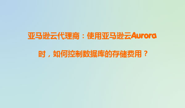 亚马逊云代理商：使用亚马逊云Aurora时，如何控制数据库的存储费用？