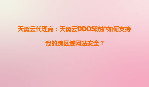 天翼云代理商：天翼云DDOS防护如何支持我的跨区域网站安全？