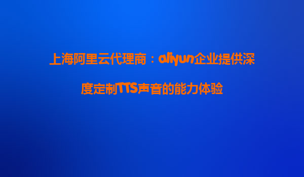 上海阿里云代理商：aliyun企业提供深度定制TTS声音的能力体验