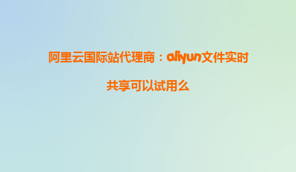 阿里云国际站代理商：aliyun文件实时共享可以试用么