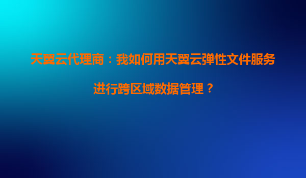 天翼云代理商：我如何用天翼云弹性文件服务进行跨区域数据管理？