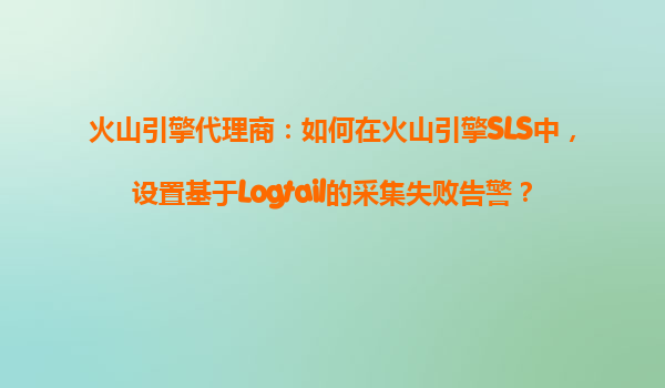 火山引擎代理商：如何在火山引擎SLS中，设置基于Logtail的采集失败告警？