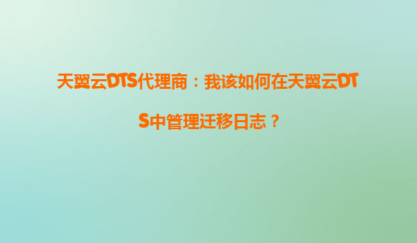 天翼云DTS代理商：我该如何在天翼云DTS中管理迁移日志？